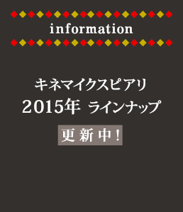 information キネマイクスピアリ
2015年ラインナップ更新中！
