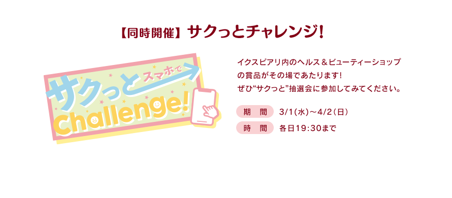 【同時開催】 サクっとチャレンジ! イクスピアリ内のヘルス＆ビューティーショップの賞品がその場であたります！ぜひ“サクっと”抽選会に参加してみてください。期間：3/1(水)～4/2(日)／時間：各日19:30まで