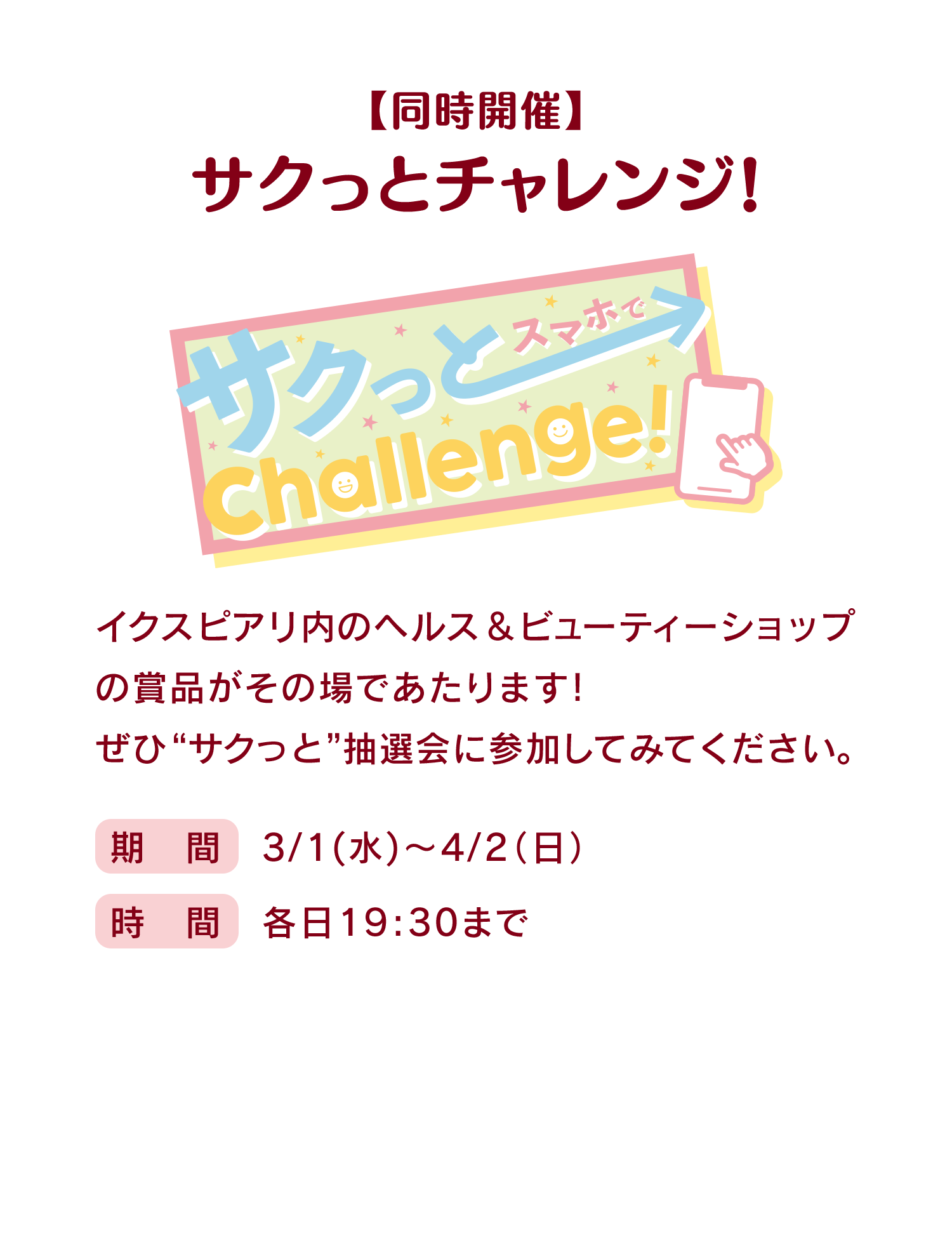 【同時開催】 サクっとチャレンジ! イクスピアリ内のヘルス＆ビューティーショップの賞品がその場であたります！ぜひ“サクっと”抽選会に参加してみてください。期間：3/1(水)～4/2(日)／時間：各日19:30まで